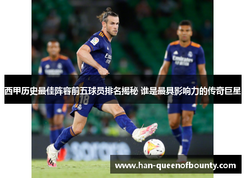 西甲历史最佳阵容前五球员排名揭秘 谁是最具影响力的传奇巨星