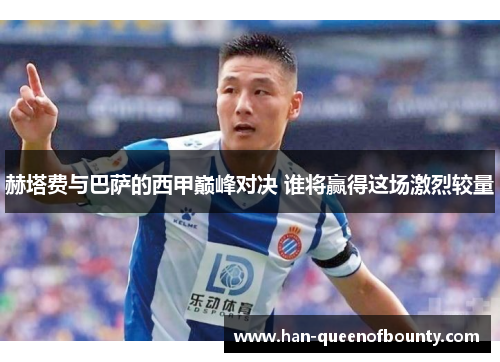 赫塔费与巴萨的西甲巅峰对决 谁将赢得这场激烈较量