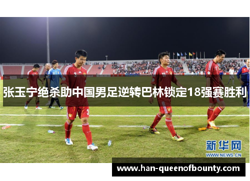 张玉宁绝杀助中国男足逆转巴林锁定18强赛胜利